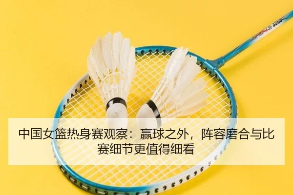 中国女篮热身赛观察：赢球之外，阵容磨合与比赛细节更值得细看（dbbuyu）
